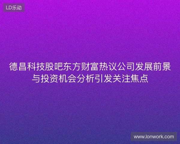 德昌科技股吧东方财富热议公司发展前景与投资机会分析引发关注焦点