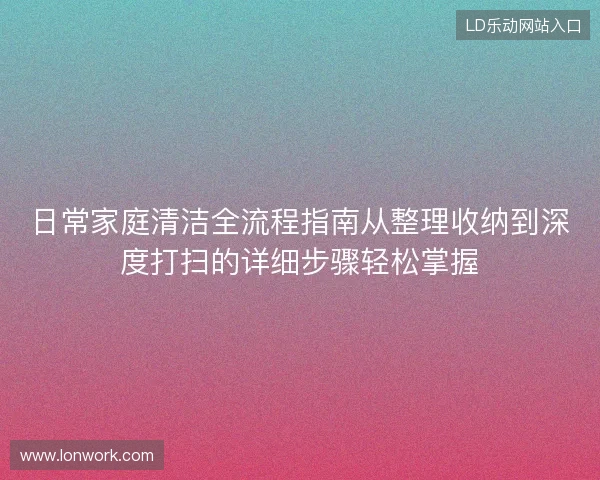 日常家庭清洁全流程指南从整理收纳到深度打扫的详细步骤轻松掌握