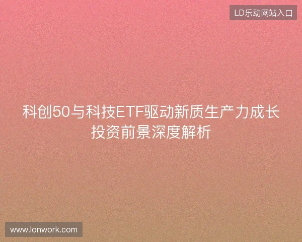 科创50与科技ETF驱动新质生产力成长投资前景深度解析