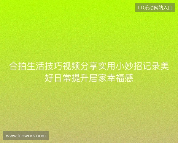 合拍生活技巧视频分享实用小妙招记录美好日常提升居家幸福感