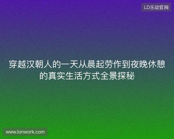 穿越汉朝人的一天从晨起劳作到夜晚休憩的真实生活方式全景探秘